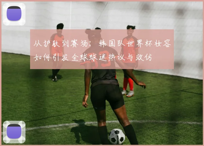 从护肤到赛场：韩国队世界杯妆容如何引发全球球迷热议与效仿