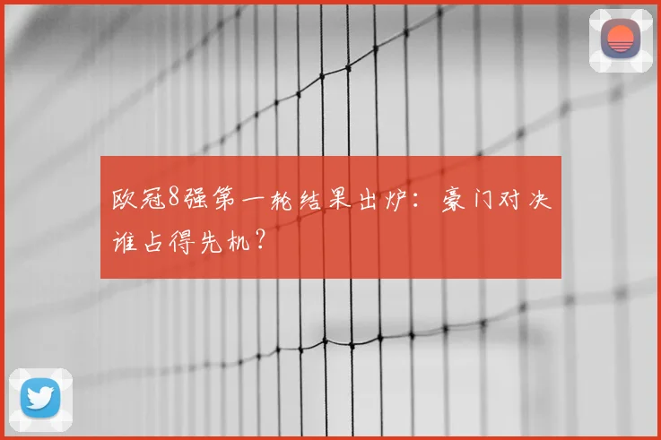欧冠8强第一轮结果出炉：豪门对决谁占得先机？