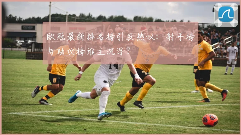 欧冠最新排名榜引发热议：射手榜与助攻榜谁主沉浮？