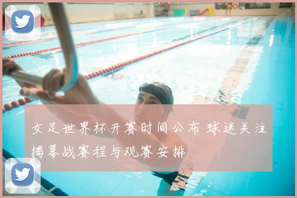 女足世界杯开赛时间公布 球迷关注揭幕战赛程与观赛安排