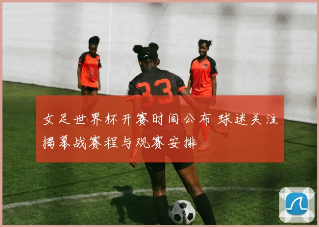 女足世界杯开赛时间公布 球迷关注揭幕战赛程与观赛安排