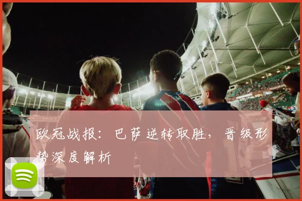 欧冠战报：巴萨逆转取胜，晋级形势深度解析