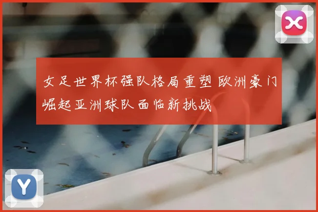 女足世界杯强队格局重塑 欧洲豪门崛起亚洲球队面临新挑战