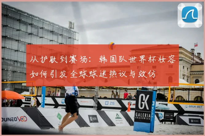 从护肤到赛场：韩国队世界杯妆容如何引发全球球迷热议与效仿
