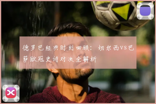 德罗巴经典时刻回顾：切尔西vs巴萨欧冠史诗对决全解析