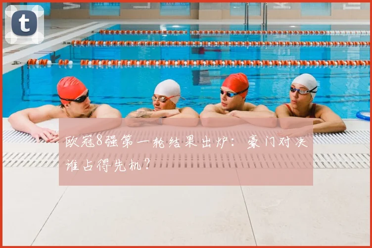 欧冠8强第一轮结果出炉：豪门对决谁占得先机？